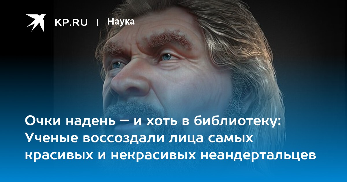 Очки надень – и хоть в библиотеку: Ученые воссоздали лица самых красивых и некрасивых неандертальцев