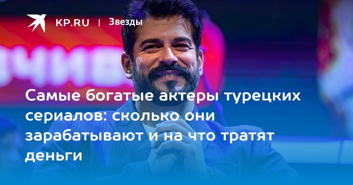 Самые богатые актеры турецких сериалов: сколько они зарабатывают и на что тратят деньги