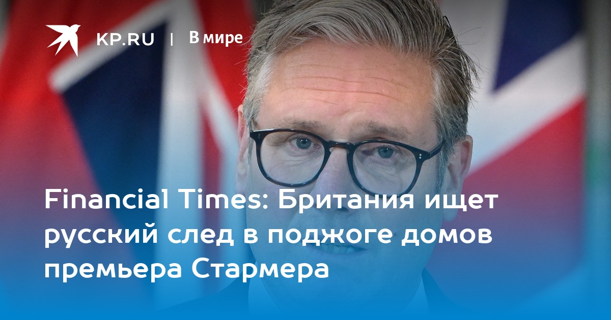 Financial times: британия ищет русский след в поджоге домов премьера стармера