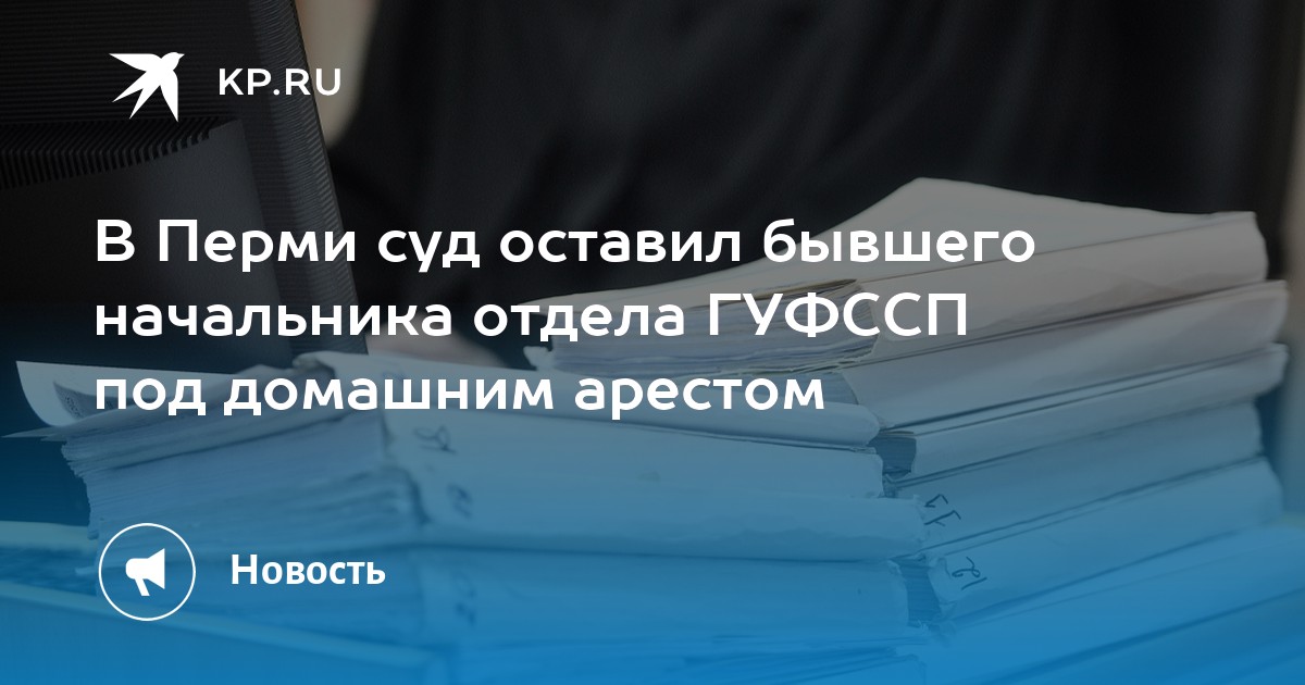 В Перми суд оставил бывшего начальника отдела ГУФССП под домашним арестом