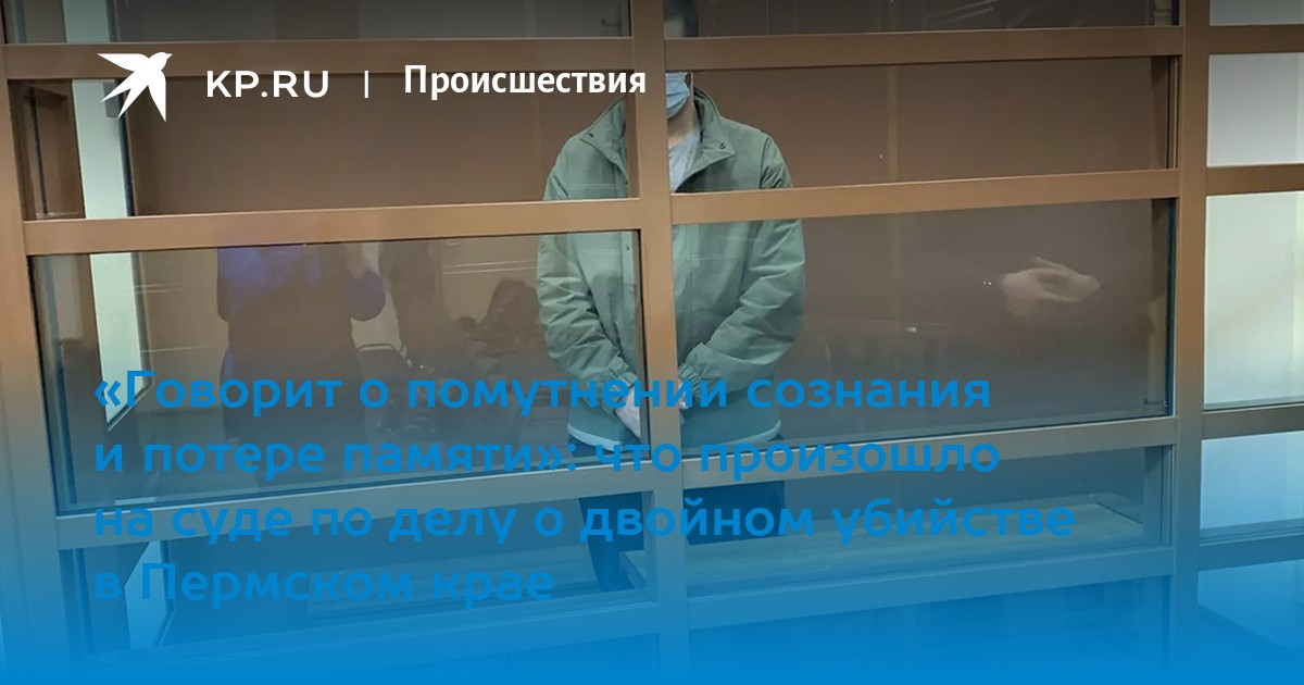 «Говорит о помутнении сознания и потере памяти»: что произошло на суде по делу о двойном убийстве в Пермском крае